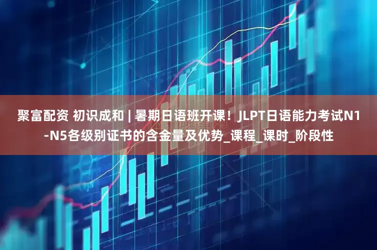 聚富配资 初识成和 | 暑期日语班开课！JLPT日语能力考试N1-N5各级别证书的含金量及优势_课程_课时_阶段性