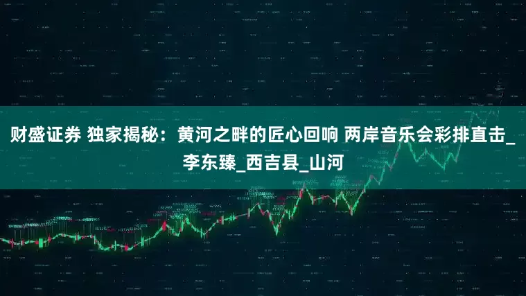 财盛证券 独家揭秘：黄河之畔的匠心回响 两岸音乐会彩排直击_李东臻_西吉县_山河