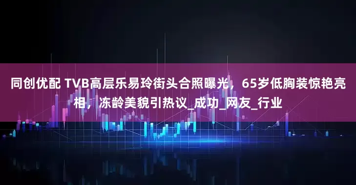 同创优配 TVB高层乐易玲街头合照曝光，65岁低胸装惊艳亮相，冻龄美貌引热议_成功_网友_行业