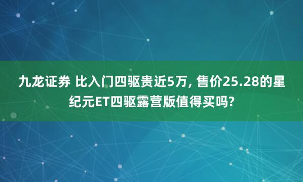 九龙证券 比入门四驱贵近5万, 售价25.28的星纪元ET四驱露营版值得买吗?