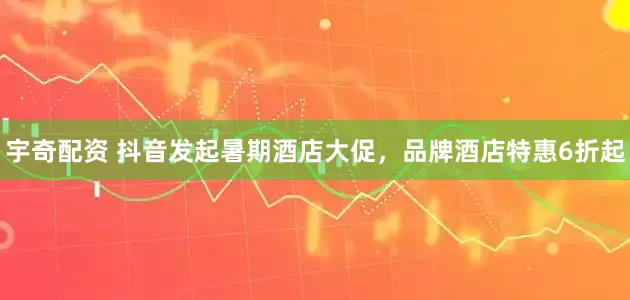 宇奇配资 抖音发起暑期酒店大促，品牌酒店特惠6折起