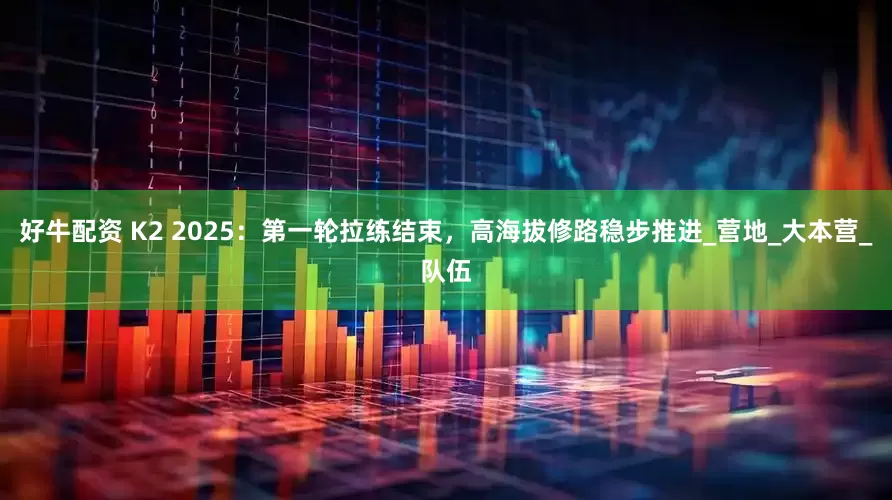 好牛配资 K2 2025：第一轮拉练结束，高海拔修路稳步推进_营地_大本营_队伍