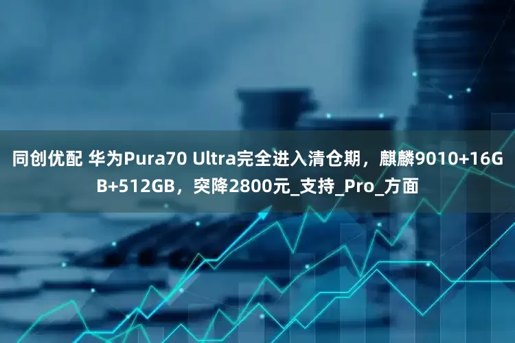 同创优配 华为Pura70 Ultra完全进入清仓期，麒麟9010+16GB+512GB，突降2800元_支持_Pro_方面