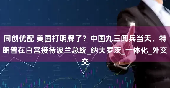 同创优配 美国打明牌了？中国九三阅兵当天，特朗普在白宫接待波兰总统_纳夫罗茨_一体化_外交