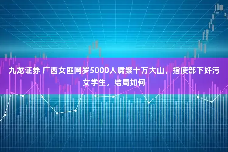 九龙证券 广西女匪网罗5000人啸聚十万大山，指使部下奸污女学生，结局如何