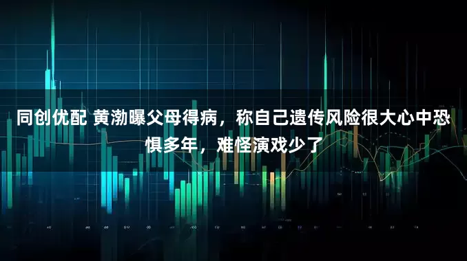 同创优配 黄渤曝父母得病，称自己遗传风险很大心中恐惧多年，难怪演戏少了