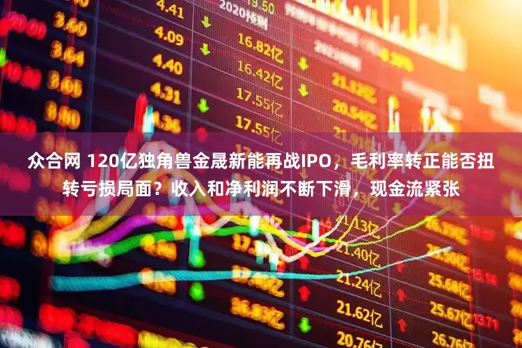众合网 120亿独角兽金晟新能再战IPO，毛利率转正能否扭转亏损局面？收入和净利润不断下滑，现金流紧张