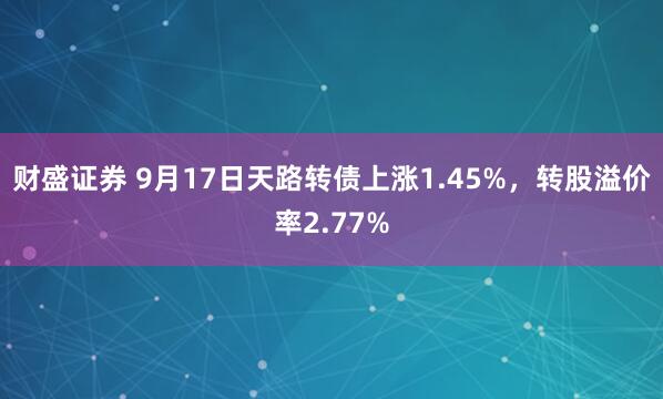 财盛证券 9月17日天路转债上涨1.45%，转股溢价率2.77%