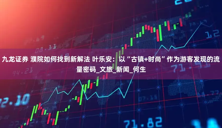 九龙证券 濮院如何找到新解法 叶乐安：以“古镇+时尚”作为游客发现的流量密码_文旅_新闻_何生