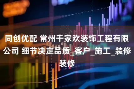 同创优配 常州千家欢装饰工程有限公司 细节决定品质_客户_施工_装修