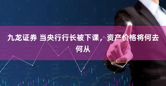 九龙证券 当央行行长被下课，资产价格将何去何从