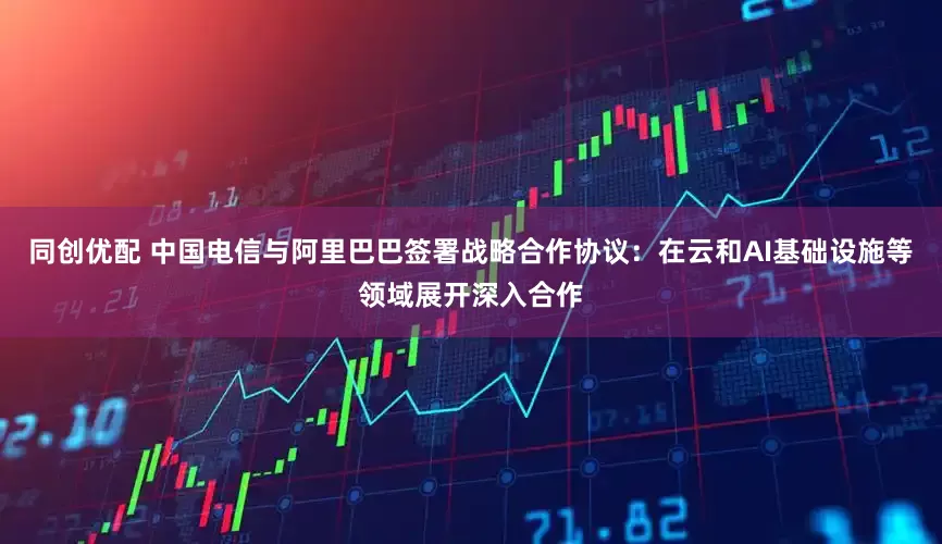 同创优配 中国电信与阿里巴巴签署战略合作协议：在云和AI基础设施等领域展开深入合作