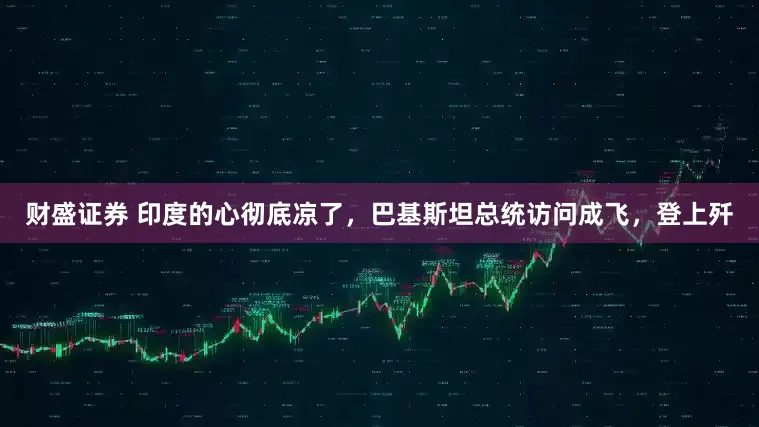 财盛证券 印度的心彻底凉了，巴基斯坦总统访问成飞，登上歼