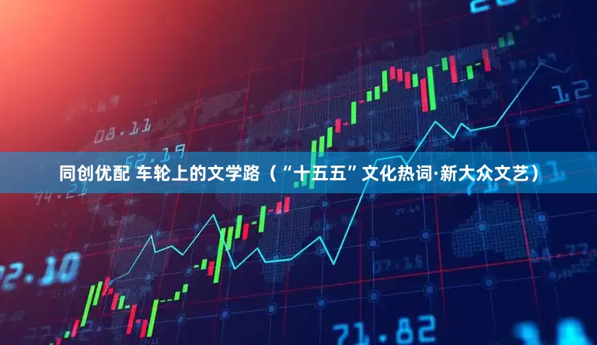 同创优配 车轮上的文学路（“十五五”文化热词·新大众文艺）