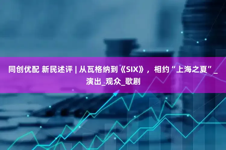 同创优配 新民述评 | 从瓦格纳到《SIX》，相约“上海之夏”_演出_观众_歌剧