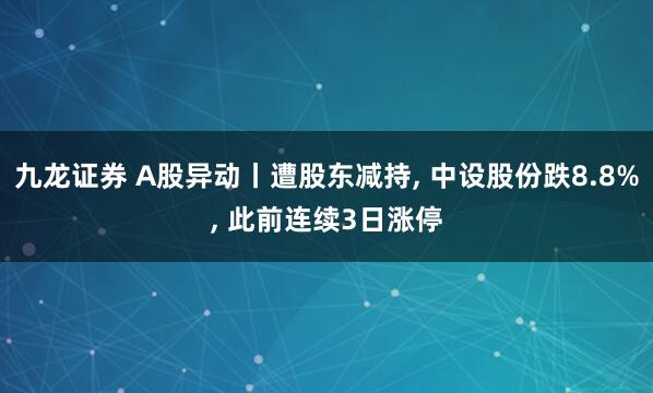 九龙证券 A股异动丨遭股东减持, 中设股份跌8.8%, 此前连续3日涨停