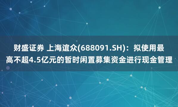 财盛证券 上海谊众(688091.SH)：拟使用最高不超4.5亿元的暂时闲置募集资金进行现金管理