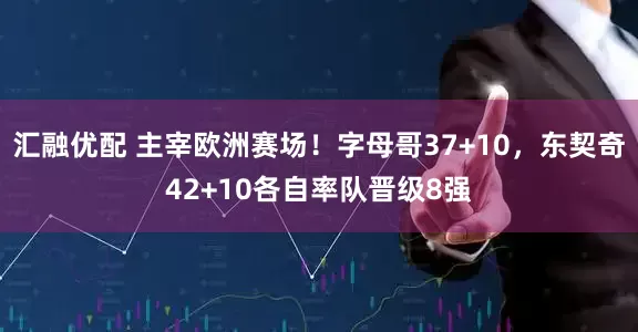 汇融优配 主宰欧洲赛场！字母哥37+10，东契奇42+10各自率队晋级8强