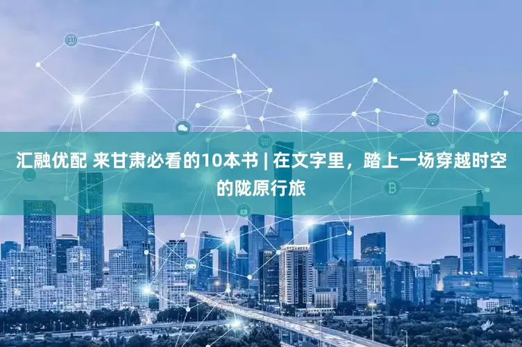 汇融优配 来甘肃必看的10本书 | 在文字里，踏上一场穿越时空的陇原行旅