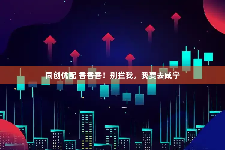 同创优配 香香香！别拦我，我要去咸宁