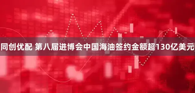 同创优配 第八届进博会中国海油签约金额超130亿美元