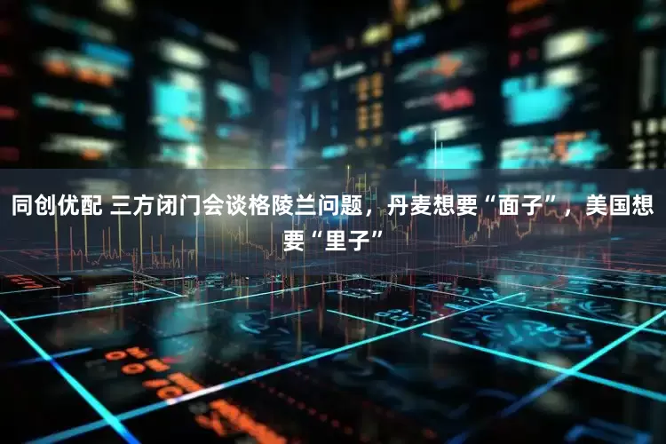 同创优配 三方闭门会谈格陵兰问题，丹麦想要“面子”，美国想要“里子”